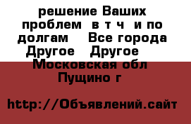 решение Ваших проблем (в т.ч. и по долгам) - Все города Другое » Другое   . Московская обл.,Пущино г.